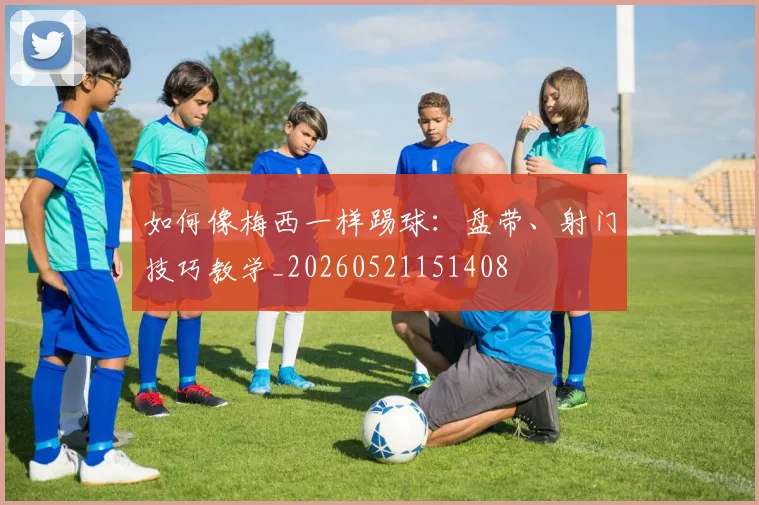 如何像梅西一样踢球：盘带、射门技巧教学_20260521151408