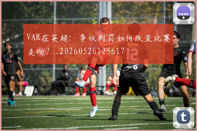 VAR在英超：争议判罚如何改变比赛走向？_20260526125617