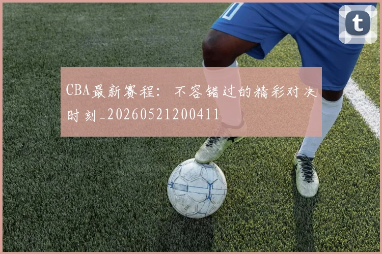 CBA最新赛程：不容错过的精彩对决时刻_20260521200411