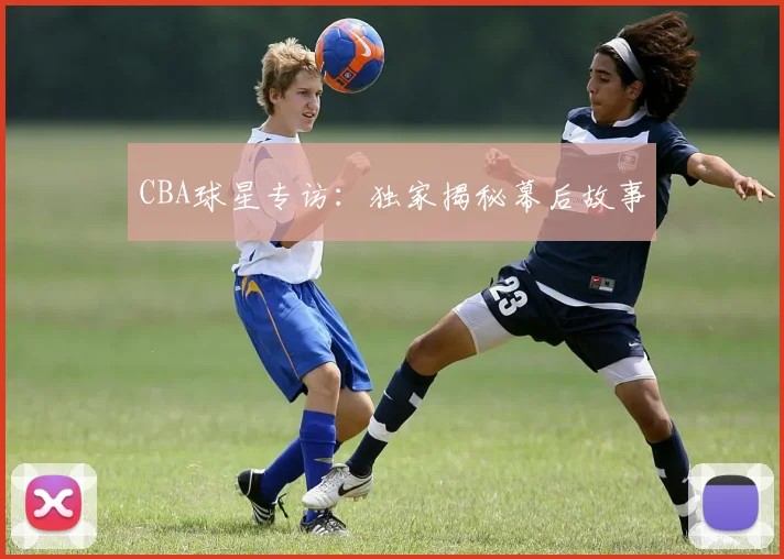 CBA球星专访：独家揭秘幕后故事