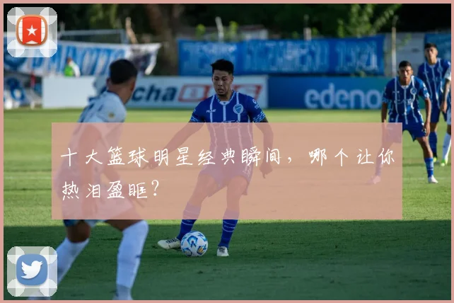 十大篮球明星经典瞬间，哪个让你热泪盈眶？