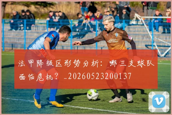 法甲降级区形势分析：哪三支球队面临危机？_20260523200137