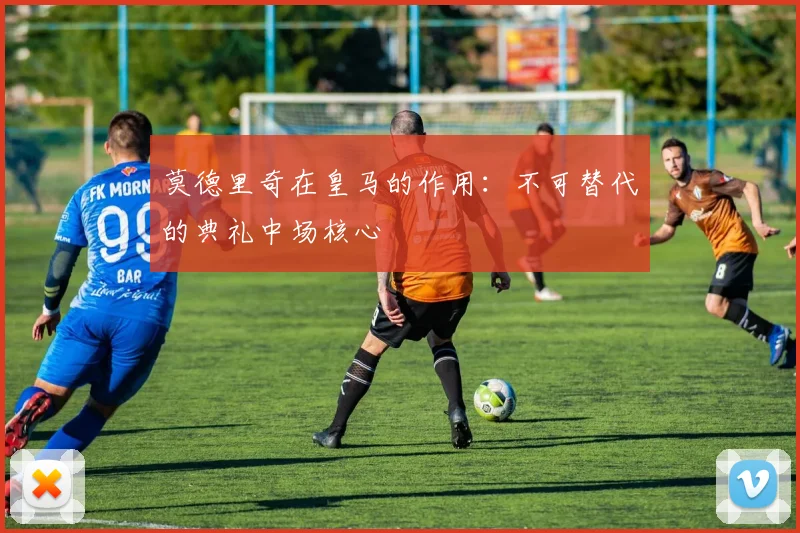 莫德里奇在皇马的作用：不可替代的典礼中场核心