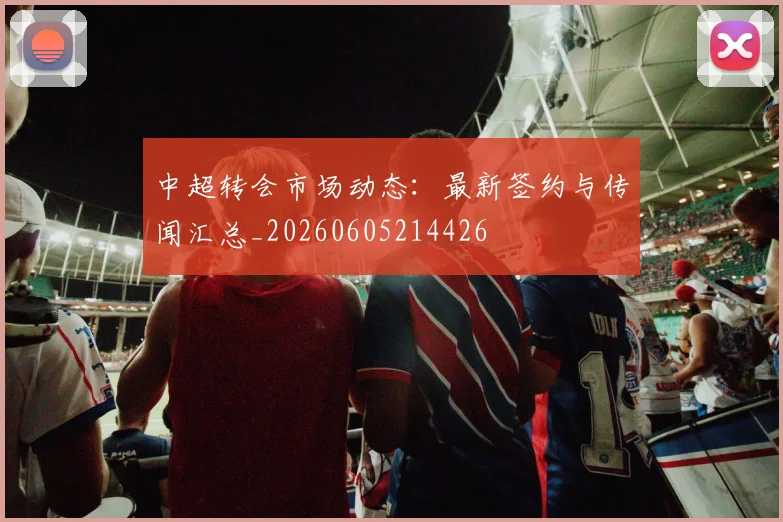 中超转会市场动态：最新签约与传闻汇总_20260605214426