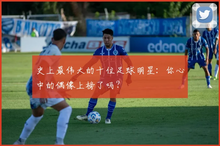 史上最伟大的十位足球明星：你心中的偶像上榜了吗？