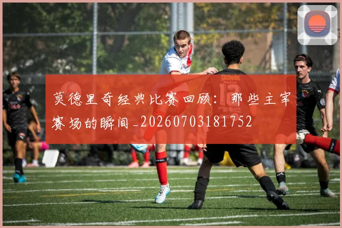 莫德里奇经典比赛回顾：那些主宰赛场的瞬间_20260703181752