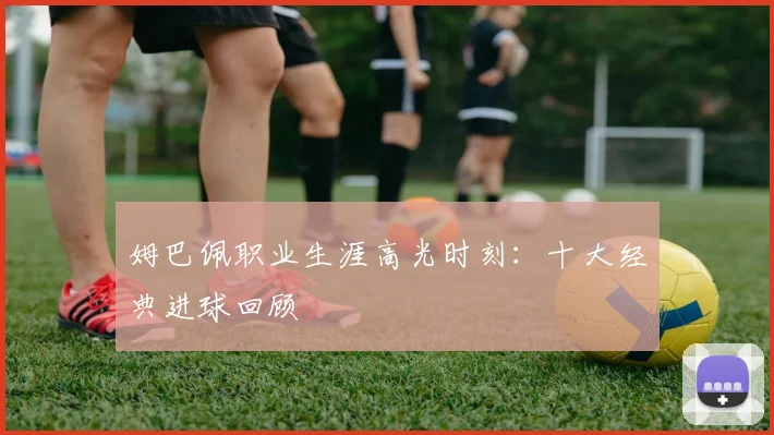姆巴佩职业生涯高光时刻：十大经典进球回顾