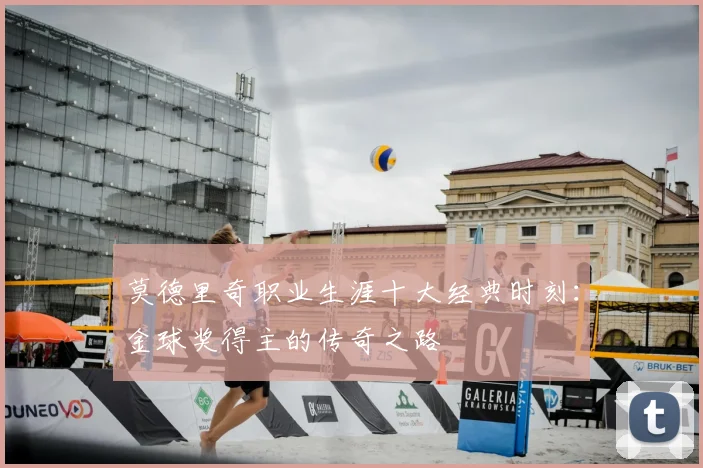 莫德里奇职业生涯十大经典时刻:金球奖得主的传奇之路