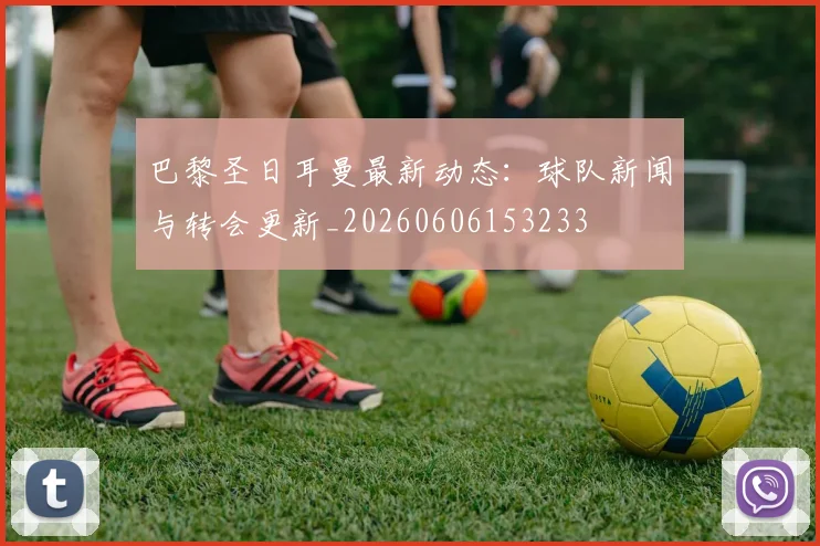 巴黎圣日耳曼最新动态：球队新闻与转会更新_20260606153233