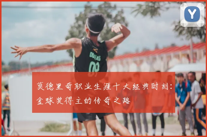 莫德里奇职业生涯十大经典时刻：金球奖得主的传奇之路