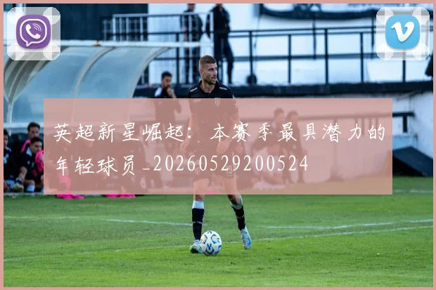 英超新星崛起：本赛季最具潜力的年轻球员_20260529200524