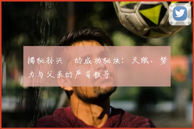 揭秘孙兴慜的成功秘诀：天赋、努力与父亲的严苛教导